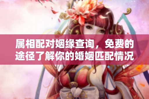属相配对姻缘查询，免费的途径了解你的婚姻匹配情况