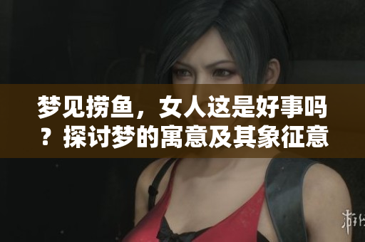 梦见捞鱼，女人这是好事吗？探讨梦的寓意及其象征意义