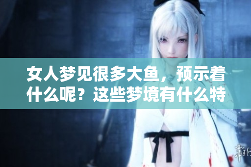 女人梦见很多大鱼，预示着什么呢？这些梦境有什么特别的含义？