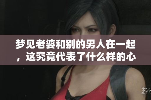 梦见老婆和别的男人在一起，这究竟代表了什么样的心理状态呢