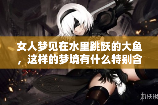 女人梦见在水里跳跃的大鱼，这样的梦境有什么特别含义呢