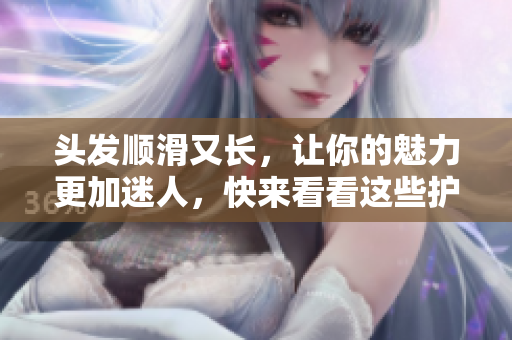 头发顺滑又长，让你的魅力更加迷人，快来看看这些护理小妙招吧