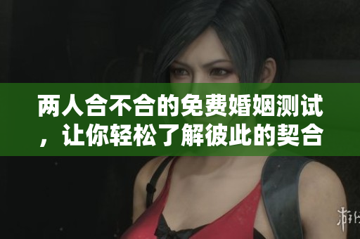 两人合不合的免费婚姻测试，让你轻松了解彼此的契合度