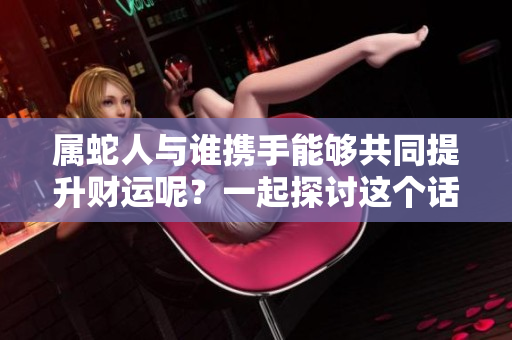属蛇人与谁携手能够共同提升财运呢？一起探讨这个话题吧！