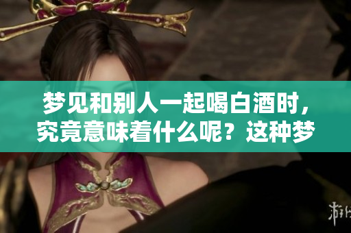 梦见和别人一起喝白酒时，究竟意味着什么呢？这种梦境有哪些深层含义？