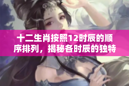 十二生肖按照12时辰的顺序排列，揭秘各时辰的独特生肖特点