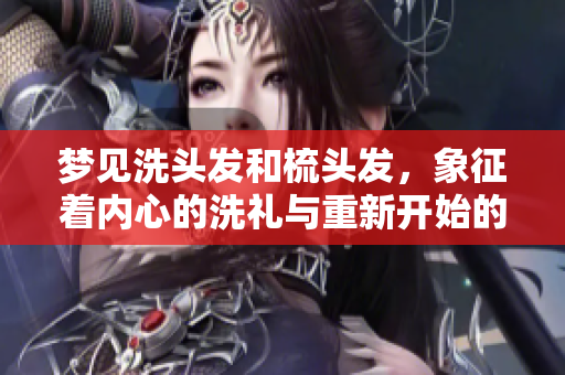 梦见洗头发和梳头发，象征着内心的洗礼与重新开始的希望