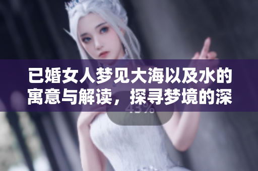 已婚女人梦见大海以及水的寓意与解读，探寻梦境的深层含义