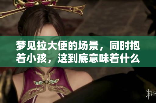 梦见拉大便的场景，同时抱着小孩，这到底意味着什么呢