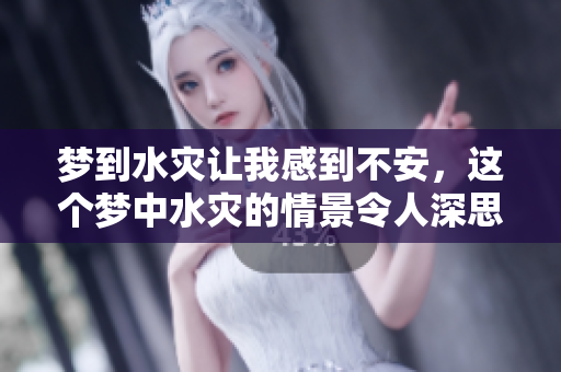 梦到水灾让我感到不安，这个梦中水灾的情景令人深思
