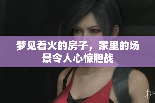 梦见着火的房子，家里的场景令人心惊胆战