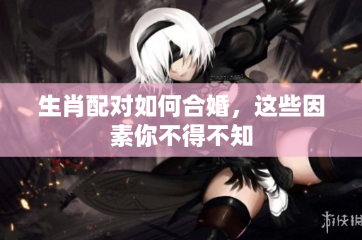 生肖配对如何合婚，这些因素你不得不知