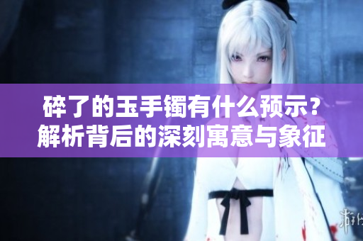 碎了的玉手镯有什么预示？解析背后的深刻寓意与象征意义