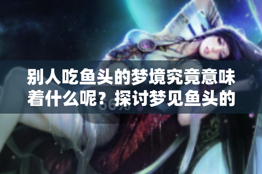 别人吃鱼头的梦境究竟意味着什么呢？探讨梦见鱼头的深层含义。