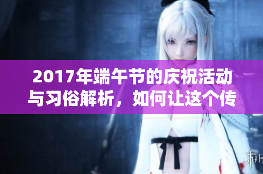 2017年端午节的庆祝活动与习俗解析，如何让这个传统节日更具意义