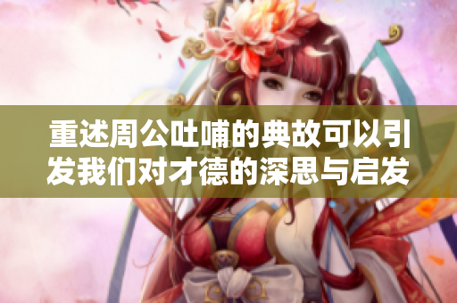 重述周公吐哺的典故可以引发我们对才德的深思与启发