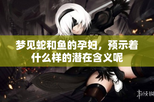 梦见蛇和鱼的孕妇，预示着什么样的潜在含义呢