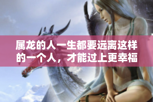 属龙的人一生都要远离这样的一个人，才能过上更幸福的生活