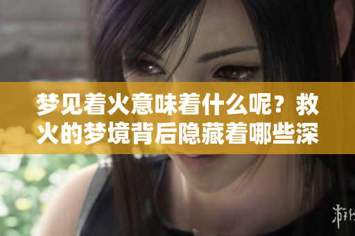 梦见着火意味着什么呢？救火的梦境背后隐藏着哪些深意呢？
